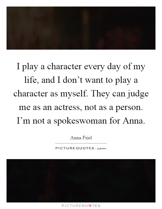 I play a character every day of my life, and I don't want to play a character as myself. They can judge me as an actress, not as a person. I'm not a spokeswoman for Anna Picture Quote #1