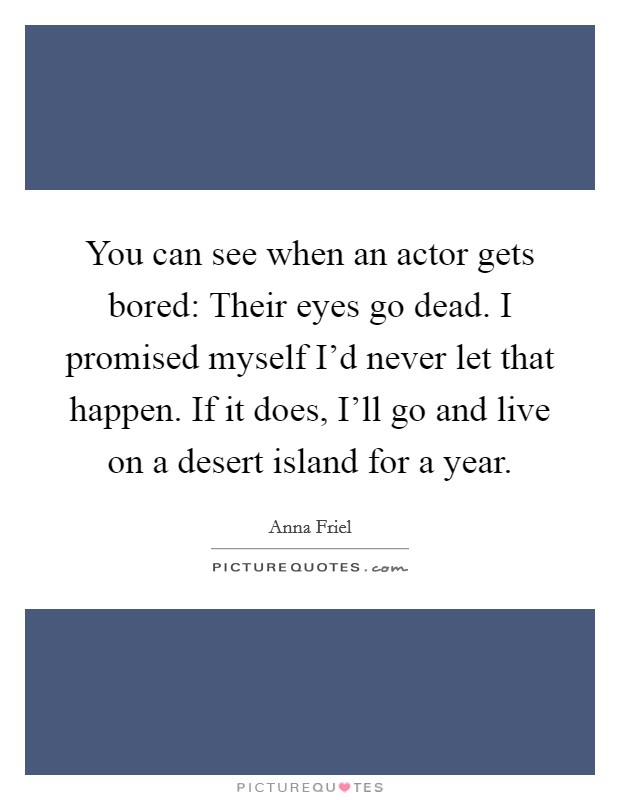 You can see when an actor gets bored: Their eyes go dead. I promised myself I'd never let that happen. If it does, I'll go and live on a desert island for a year Picture Quote #1