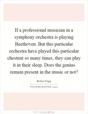 If a professional musician in a symphony orchestra is playing Beethoven. But this particular orchestra have played this particular chestnut so many times, they can play it in their sleep. Does the genius remain present in the music or not? Picture Quote #1