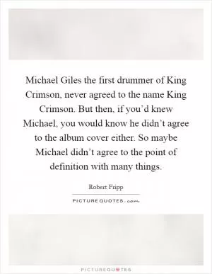 Michael Giles the first drummer of King Crimson, never agreed to the name King Crimson. But then, if you’d knew Michael, you would know he didn’t agree to the album cover either. So maybe Michael didn’t agree to the point of definition with many things Picture Quote #1