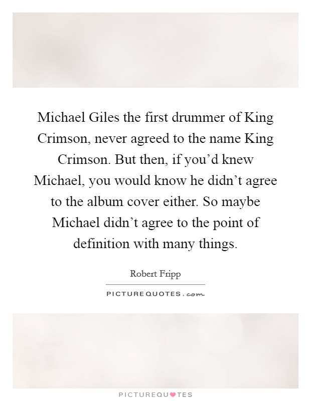 Michael Giles the first drummer of King Crimson, never agreed to the name King Crimson. But then, if you'd knew Michael, you would know he didn't agree to the album cover either. So maybe Michael didn't agree to the point of definition with many things Picture Quote #1