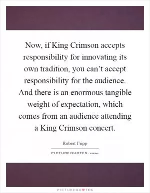 Now, if King Crimson accepts responsibility for innovating its own tradition, you can’t accept responsibility for the audience. And there is an enormous tangible weight of expectation, which comes from an audience attending a King Crimson concert Picture Quote #1