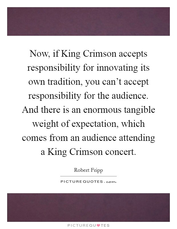 Now, if King Crimson accepts responsibility for innovating its own tradition, you can't accept responsibility for the audience. And there is an enormous tangible weight of expectation, which comes from an audience attending a King Crimson concert Picture Quote #1