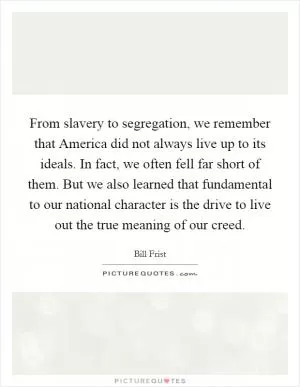From slavery to segregation, we remember that America did not always live up to its ideals. In fact, we often fell far short of them. But we also learned that fundamental to our national character is the drive to live out the true meaning of our creed Picture Quote #1