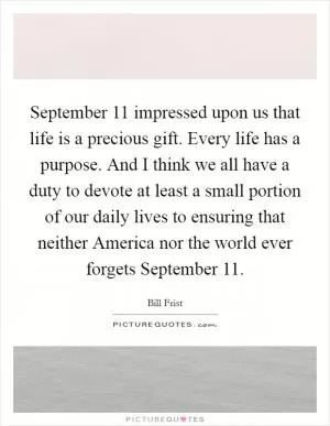 September 11 impressed upon us that life is a precious gift. Every life has a purpose. And I think we all have a duty to devote at least a small portion of our daily lives to ensuring that neither America nor the world ever forgets September 11 Picture Quote #1