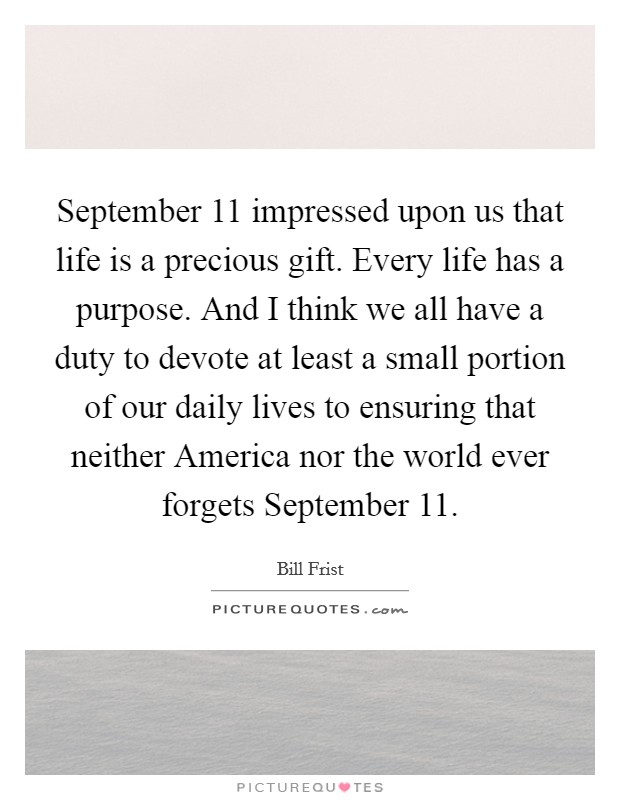 September 11 impressed upon us that life is a precious gift. Every life has a purpose. And I think we all have a duty to devote at least a small portion of our daily lives to ensuring that neither America nor the world ever forgets September 11 Picture Quote #1