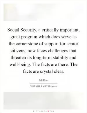 Social Security, a critically important, great program which does serve as the cornerstone of support for senior citizens, now faces challenges that threaten its long-term stability and well-being. The facts are there. The facts are crystal clear Picture Quote #1