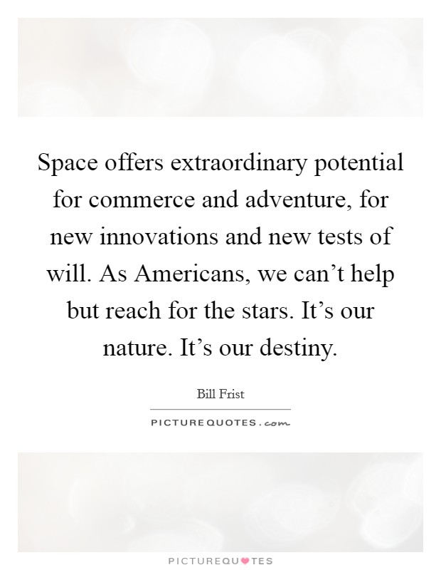 Space offers extraordinary potential for commerce and adventure, for new innovations and new tests of will. As Americans, we can't help but reach for the stars. It's our nature. It's our destiny Picture Quote #1