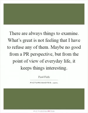 There are always things to examine. What’s great is not feeling that I have to refuse any of them. Maybe no good from a PR perspective, but from the point of view of everyday life, it keeps things interesting Picture Quote #1