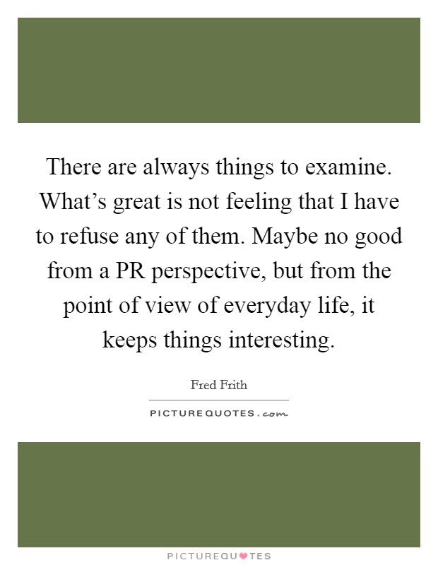 There are always things to examine. What's great is not feeling that I have to refuse any of them. Maybe no good from a PR perspective, but from the point of view of everyday life, it keeps things interesting Picture Quote #1