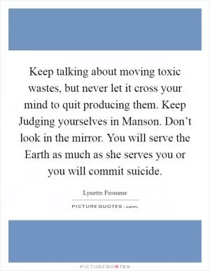 Keep talking about moving toxic wastes, but never let it cross your mind to quit producing them. Keep Judging yourselves in Manson. Don’t look in the mirror. You will serve the Earth as much as she serves you or you will commit suicide Picture Quote #1
