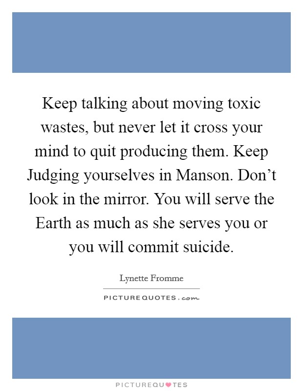 Keep talking about moving toxic wastes, but never let it cross your mind to quit producing them. Keep Judging yourselves in Manson. Don't look in the mirror. You will serve the Earth as much as she serves you or you will commit suicide Picture Quote #1