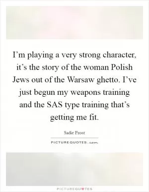 I’m playing a very strong character, it’s the story of the woman Polish Jews out of the Warsaw ghetto. I’ve just begun my weapons training and the SAS type training that’s getting me fit Picture Quote #1