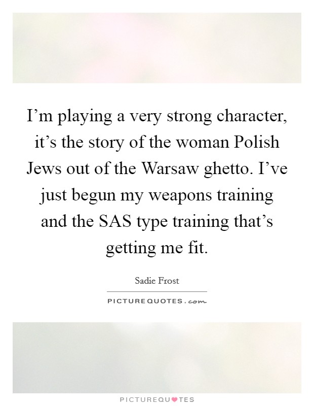 I'm playing a very strong character, it's the story of the woman Polish Jews out of the Warsaw ghetto. I've just begun my weapons training and the SAS type training that's getting me fit Picture Quote #1