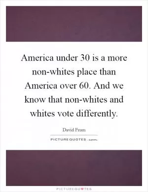 America under 30 is a more non-whites place than America over 60. And we know that non-whites and whites vote differently Picture Quote #1
