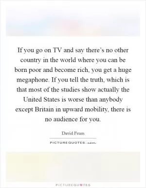 If you go on TV and say there’s no other country in the world where you can be born poor and become rich, you get a huge megaphone. If you tell the truth, which is that most of the studies show actually the United States is worse than anybody except Britain in upward mobility, there is no audience for you Picture Quote #1