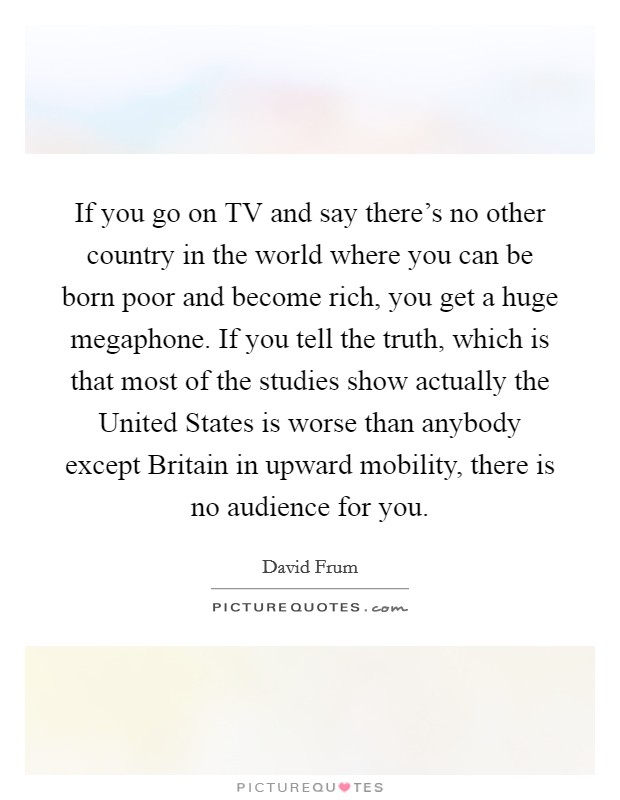 If you go on TV and say there's no other country in the world where you can be born poor and become rich, you get a huge megaphone. If you tell the truth, which is that most of the studies show actually the United States is worse than anybody except Britain in upward mobility, there is no audience for you Picture Quote #1