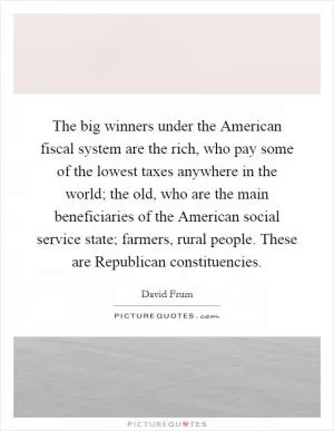 The big winners under the American fiscal system are the rich, who pay some of the lowest taxes anywhere in the world; the old, who are the main beneficiaries of the American social service state; farmers, rural people. These are Republican constituencies Picture Quote #1