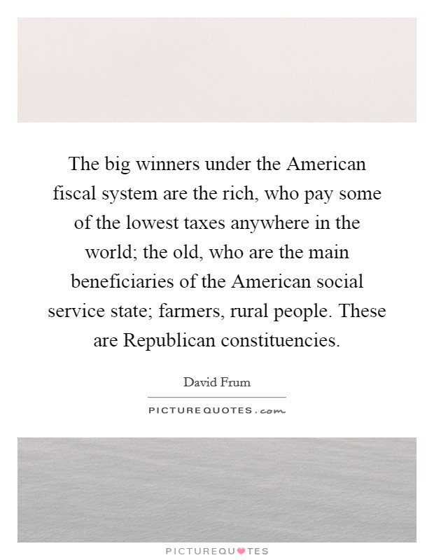 The big winners under the American fiscal system are the rich, who pay some of the lowest taxes anywhere in the world; the old, who are the main beneficiaries of the American social service state; farmers, rural people. These are Republican constituencies Picture Quote #1