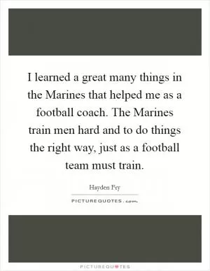 I learned a great many things in the Marines that helped me as a football coach. The Marines train men hard and to do things the right way, just as a football team must train Picture Quote #1