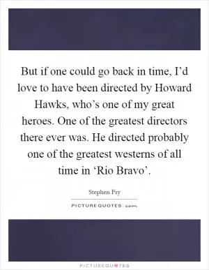 But if one could go back in time, I’d love to have been directed by Howard Hawks, who’s one of my great heroes. One of the greatest directors there ever was. He directed probably one of the greatest westerns of all time in ‘Rio Bravo’ Picture Quote #1