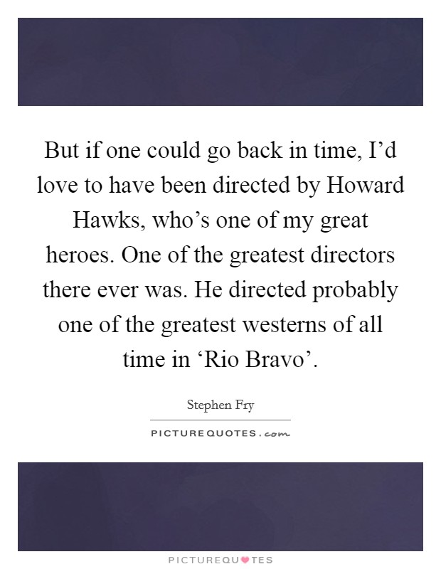 But if one could go back in time, I'd love to have been directed by Howard Hawks, who's one of my great heroes. One of the greatest directors there ever was. He directed probably one of the greatest westerns of all time in ‘Rio Bravo' Picture Quote #1
