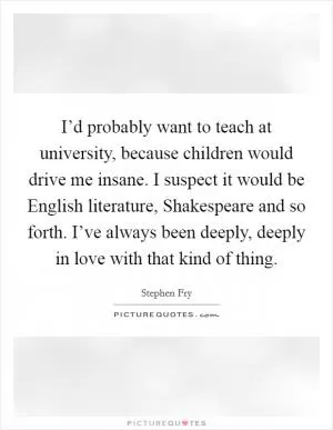 I’d probably want to teach at university, because children would drive me insane. I suspect it would be English literature, Shakespeare and so forth. I’ve always been deeply, deeply in love with that kind of thing Picture Quote #1