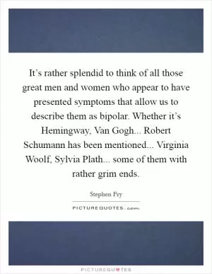 It’s rather splendid to think of all those great men and women who appear to have presented symptoms that allow us to describe them as bipolar. Whether it’s Hemingway, Van Gogh... Robert Schumann has been mentioned... Virginia Woolf, Sylvia Plath... some of them with rather grim ends Picture Quote #1