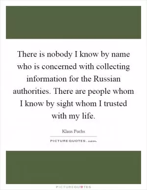 There is nobody I know by name who is concerned with collecting information for the Russian authorities. There are people whom I know by sight whom I trusted with my life Picture Quote #1