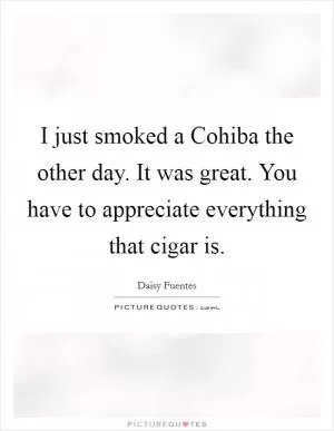 I just smoked a Cohiba the other day. It was great. You have to appreciate everything that cigar is Picture Quote #1