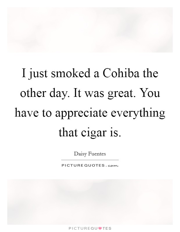 I just smoked a Cohiba the other day. It was great. You have to appreciate everything that cigar is Picture Quote #1
