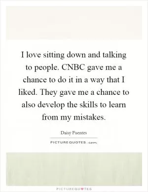 I love sitting down and talking to people. CNBC gave me a chance to do it in a way that I liked. They gave me a chance to also develop the skills to learn from my mistakes Picture Quote #1