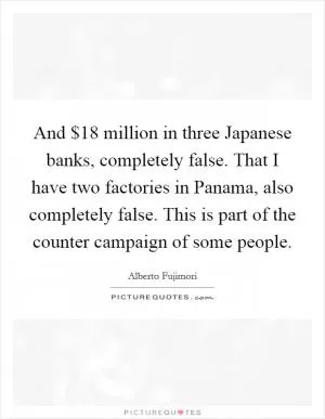 And $18 million in three Japanese banks, completely false. That I have two factories in Panama, also completely false. This is part of the counter campaign of some people Picture Quote #1