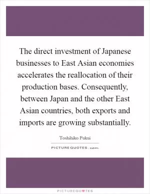 The direct investment of Japanese businesses to East Asian economies accelerates the reallocation of their production bases. Consequently, between Japan and the other East Asian countries, both exports and imports are growing substantially Picture Quote #1