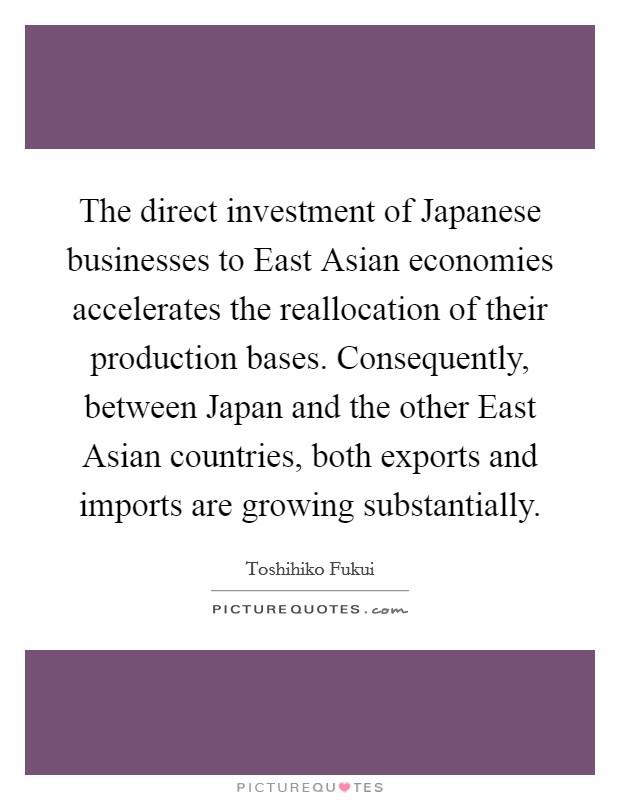 The direct investment of Japanese businesses to East Asian economies accelerates the reallocation of their production bases. Consequently, between Japan and the other East Asian countries, both exports and imports are growing substantially Picture Quote #1