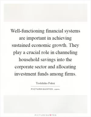Well-functioning financial systems are important in achieving sustained economic growth. They play a crucial role in channeling household savings into the corporate sector and allocating investment funds among firms Picture Quote #1