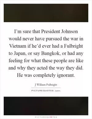 I’m sure that President Johnson would never have pursued the war in Vietnam if he’d ever had a Fulbright to Japan, or say Bangkok, or had any feeling for what these people are like and why they acted the way they did. He was completely ignorant Picture Quote #1