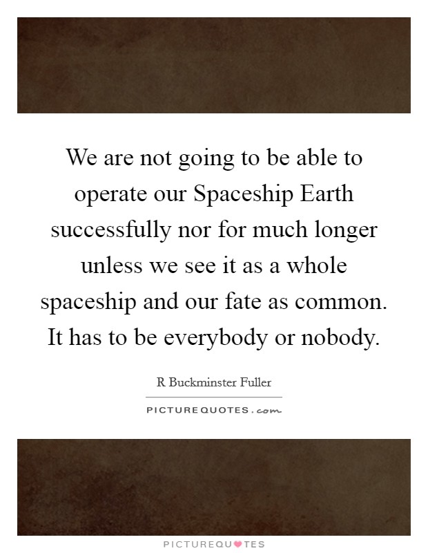 We are not going to be able to operate our Spaceship Earth successfully nor for much longer unless we see it as a whole spaceship and our fate as common. It has to be everybody or nobody Picture Quote #1