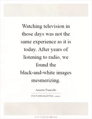 Watching television in those days was not the same experience as it is today. After years of listening to radio, we found the black-and-white images mesmerizing Picture Quote #1