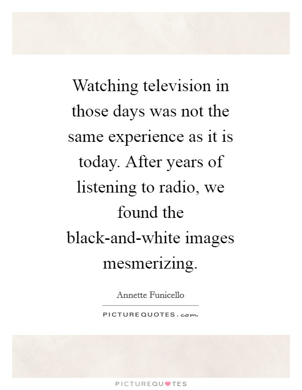 Watching television in those days was not the same experience as it is today. After years of listening to radio, we found the black-and-white images mesmerizing Picture Quote #1