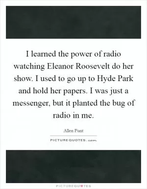 I learned the power of radio watching Eleanor Roosevelt do her show. I used to go up to Hyde Park and hold her papers. I was just a messenger, but it planted the bug of radio in me Picture Quote #1