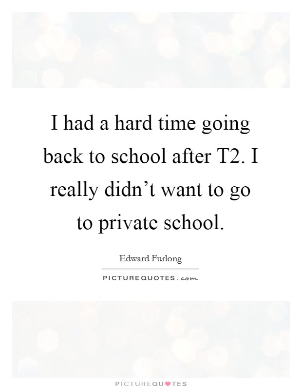 I had a hard time going back to school after T2. I really didn't want to go to private school Picture Quote #1