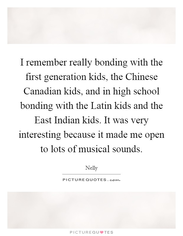 I remember really bonding with the first generation kids, the Chinese Canadian kids, and in high school bonding with the Latin kids and the East Indian kids. It was very interesting because it made me open to lots of musical sounds Picture Quote #1