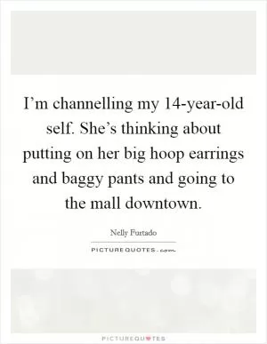 I’m channelling my 14-year-old self. She’s thinking about putting on her big hoop earrings and baggy pants and going to the mall downtown Picture Quote #1