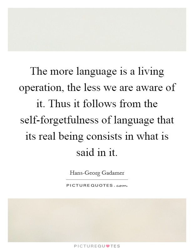 The more language is a living operation, the less we are aware of it. Thus it follows from the self-forgetfulness of language that its real being consists in what is said in it Picture Quote #1