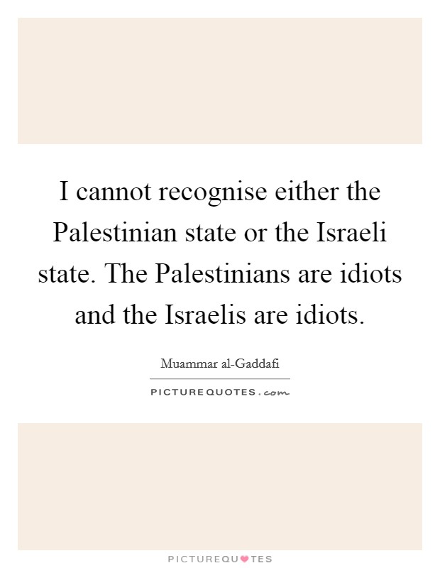 I cannot recognise either the Palestinian state or the Israeli state. The Palestinians are idiots and the Israelis are idiots Picture Quote #1