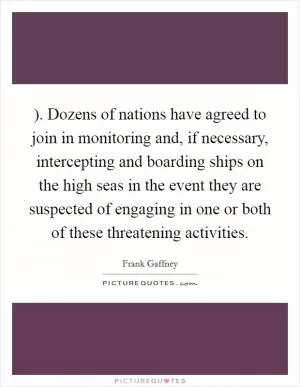 ). Dozens of nations have agreed to join in monitoring and, if necessary, intercepting and boarding ships on the high seas in the event they are suspected of engaging in one or both of these threatening activities Picture Quote #1