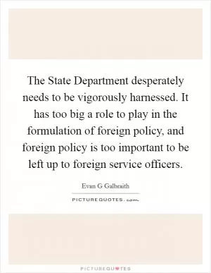 The State Department desperately needs to be vigorously harnessed. It has too big a role to play in the formulation of foreign policy, and foreign policy is too important to be left up to foreign service officers Picture Quote #1