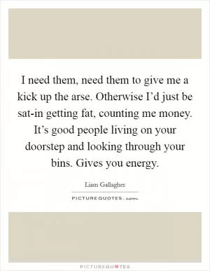 I need them, need them to give me a kick up the arse. Otherwise I’d just be sat-in getting fat, counting me money. It’s good people living on your doorstep and looking through your bins. Gives you energy Picture Quote #1