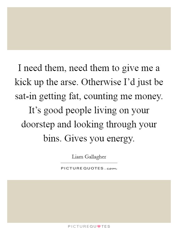 I need them, need them to give me a kick up the arse. Otherwise I'd just be sat-in getting fat, counting me money. It's good people living on your doorstep and looking through your bins. Gives you energy Picture Quote #1